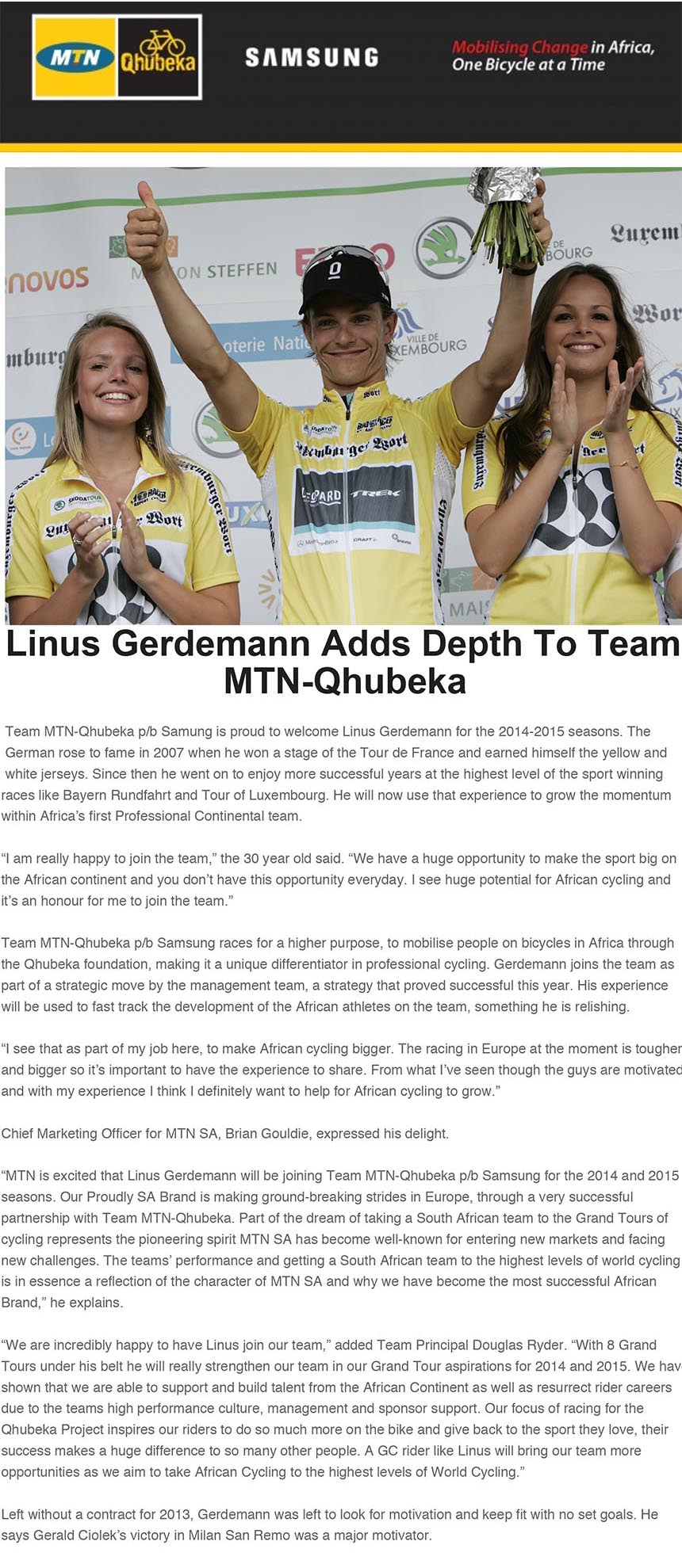 Linus Gerdemann Adds Depth To Team
MTN-Qhubeka
Team MTN-Qhubeka p/b Samung is proud to welcome Linus Gerdemann for the 2014-2015 seasons. The
German rose to fame in 2007 when he won a stage of the Tour de France and earned himself the yellow and
white jerseys. Since then he went on to enjoy more successful years at the highest level of the sport winning
races like Bayern Rundfahrt and Tour of Luxembourg. He will now use that experience to grow the momentum
bikenews@libero.it
A: redazione@bikenews.it
Rispondi a: "bikenews@libero.it" <bikenews@libero.it>
I: Linus Gerdemann adds depth to Team MTN-Qhubeka
19 agosto 2013 21:55
races like Bayern Rundfahrt and Tour of Luxembourg. He will now use that experience to grow the momentum
within Africa’s first Professional Continental team.
“I am really happy to join the team,” the 30 year old said. “We have a huge opportunity to make the sport big on
the African continent and you don’t have this opportunity everyday. I see huge potential for African cycling and
it’s an honour for me to join the team.”
Team MTN-Qhubeka p/b Samsung races for a higher purpose, to mobilise people on bicycles in Africa through
the Qhubeka foundation, making it a unique differentiator in professional cycling. Gerdemann joins the team as
part of a strategic move by the management team, a strategy that proved successful this year. His experience
will be used to fast track the development of the African athletes on the team, something he is relishing.
“I see that as part of my job here, to make African cycling bigger. The racing in Europe at the moment is tougher
and bigger so it’s important to have the experience to share. From what I’ve seen though the guys are motivated
and with my experience I think I definitely want to help for African cycling to grow.”
Chief Marketing Officer for MTN SA, Brian Gouldie, expressed his delight.
“MTN is excited that Linus Gerdemann will be joining Team MTN-Qhubeka p/b Samsung for the 2014 and 2015
seasons. Our Proudly SA Brand is making ground-breaking strides in Europe, through a very successful
partnership with Team MTN-Qhubeka. Part of the dream of taking a South African team to the Grand Tours of
cycling represents the pioneering spirit MTN SA has become well-known for entering new markets and facing
new challenges. The teams’ performance and getting a South African team to the highest levels of world cycling
is in essence a reflection of the character of MTN SA and why we have become the most successful African
Brand,” he explains.
“We are incredibly happy to have Linus join our team,” added Team Principal Douglas Ryder. “With 8 Grand
Tours under his belt he will really strengthen our team in our Grand Tour aspirations for 2014 and 2015. We have
shown that we are able to support and build talent from the African Continent as well as resurrect rider careers
due to the teams high performance culture, management and sponsor support. Our focus of racing for the
Qhubeka Project inspires our riders to do so much more on the bike and give back to the sport they love, their
success makes a huge difference to so many other people. A GC rider like Linus will bring our team more
opportunities as we aim to take African Cycling to the highest levels of World Cycling.”
Left without a contract for 2013, Gerdemann was left to look for motivation and keep fit with no set goals. He
says Gerald Ciolek’s victory in Milan San Remo was a major motivator.
“I’ve trained for a long time with him. For me he is like a young cycling brother as we spend a lot of time together
on the bike and off the bike. It was such a great moment for me because I knew he had that potential and I was
really happy to see him use it in one of the most important races on the calendar and that was very inspiring and
motivating for me.”
He expects joining a team registered in South Africa to be a seamless transition.
“I have travelled a lot but for me, South Africa is probably the nicest country I have been to. I’ve spent one entire
summer in Cape Town for three or four months and really loved it. Another time I spent a few weeks in Crystal
Springs for altitude training, which isn’t too far from Johannesburg. For me South Africa is fascinating and an
amazing place,” Gerdemann said.